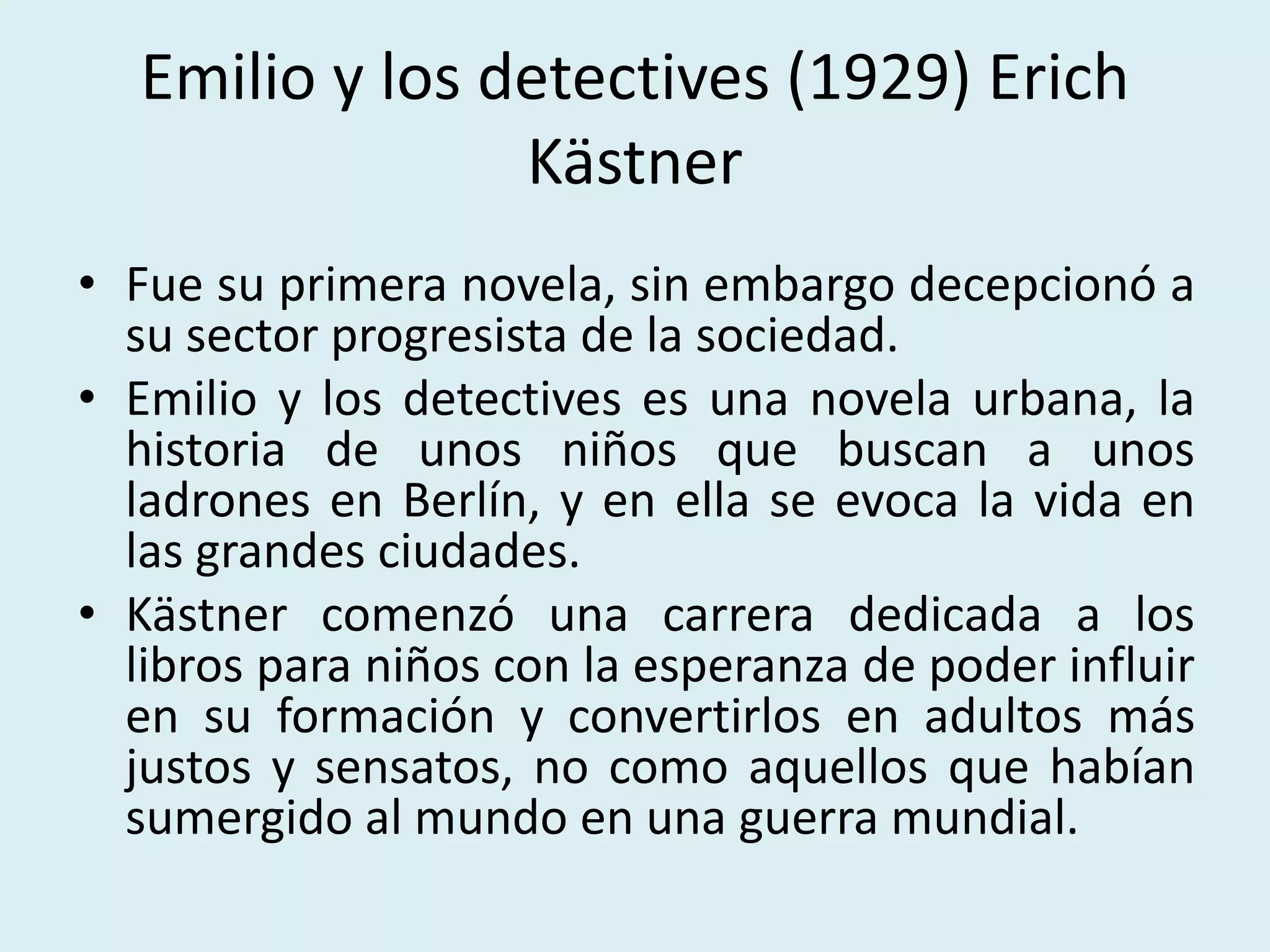 Emilio y los detectives (1929) Erich
Kästner
• Fue su primera novela, sin embargo decepcionó a
su sector progresista de la sociedad.
• Emilio y los detectives es una novela urbana, la
historia de unos niños que buscan a unos
ladrones en Berlín, y en ella se evoca la vida en
las grandes ciudades.
• Kästner comenzó una carrera dedicada a los
libros para niños con la esperanza de poder influir
en su formación y convertirlos en adultos más
justos y sensatos, no como aquellos que habían
sumergido al mundo en una guerra mundial.
 