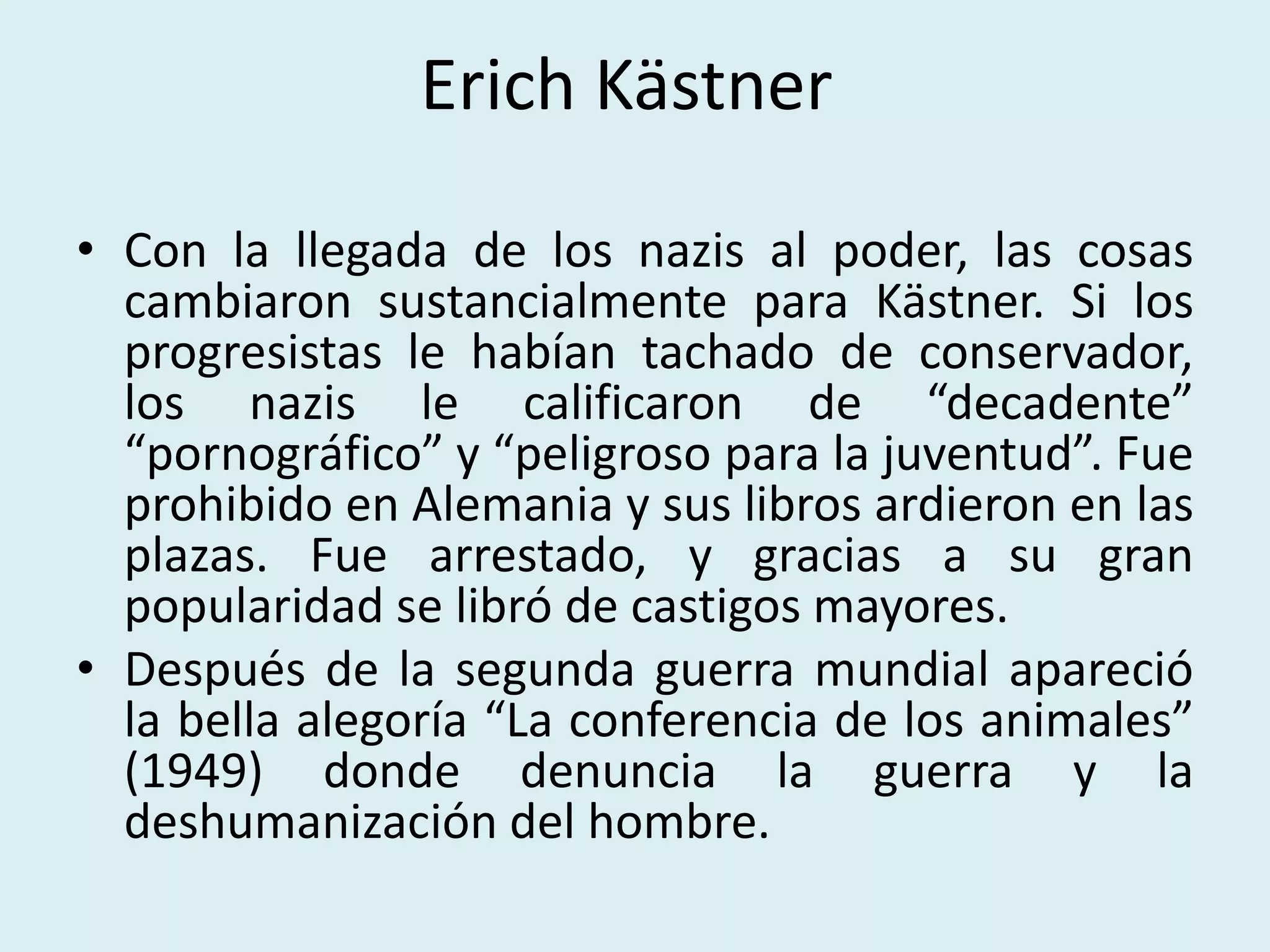 Erich Kästner
• Con la llegada de los nazis al poder, las cosas
cambiaron sustancialmente para Kästner. Si los
progresistas le habían tachado de conservador,
los nazis le calificaron de “decadente”
“pornográfico” y “peligroso para la juventud”. Fue
prohibido en Alemania y sus libros ardieron en las
plazas. Fue arrestado, y gracias a su gran
popularidad se libró de castigos mayores.
• Después de la segunda guerra mundial apareció
la bella alegoría “La conferencia de los animales”
(1949) donde denuncia la guerra y la
deshumanización del hombre.
 