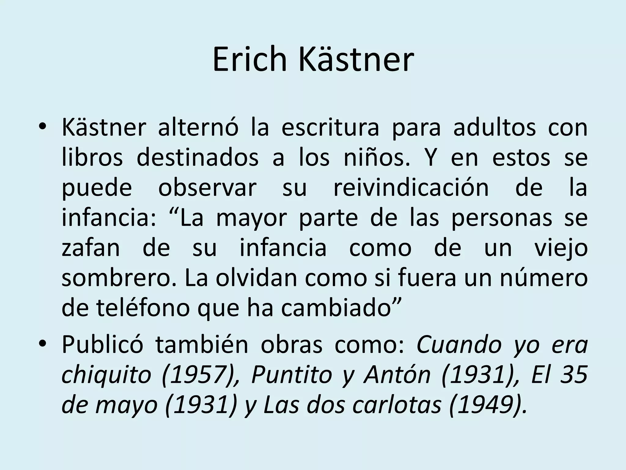 Erich Kästner
• Kästner alternó la escritura para adultos con
libros destinados a los niños. Y en estos se
puede observar su reivindicación de la
infancia: “La mayor parte de las personas se
zafan de su infancia como de un viejo
sombrero. La olvidan como si fuera un número
de teléfono que ha cambiado”
• Publicó también obras como: Cuando yo era
chiquito (1957), Puntito y Antón (1931), El 35
de mayo (1931) y Las dos carlotas (1949).
 