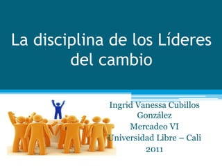 La disciplina de los Líderes
        del cambio

             Ingrid Vanessa Cubillos
                    González
                  Mercadeo VI
             Universidad Libre – Cali
                      2011
 