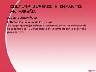 CULTURA JUVENIL E INFANTIL
     EN ESPAÑA.
.   JUVENTUD ESPAÑOLA.
A) Definición de la condición juvenil
Los rasgos que mejor definen a la juventud, según las opiniones de
los españoles de 18 y más años, son: la forma de ser, la edad y las
ganas de vivir.
 