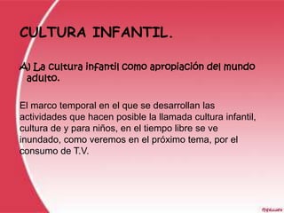 CULTURA INFANTIL.

A) La cultura infantil como apropiación del mundo
 adulto.

El marco temporal en el que se desarrollan las
actividades que hacen posible la llamada cultura infantil,
cultura de y para niños, en el tiempo libre se ve
inundado, como veremos en el próximo tema, por el
consumo de T.V.
 