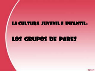 LA CULTURA JUVENIL E INFANTIL:


LOS GRUPOS DE PARES
 