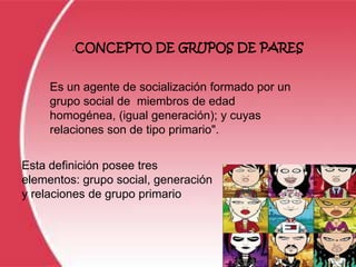 -   CONCEPTO DE GRUPOS DE PARES


     Es un agente de socialización formado por un
     grupo social de miembros de edad
     homogénea, (igual generación); y cuyas
     relaciones son de tipo primario".


Esta definición posee tres
elementos: grupo social, generación
y relaciones de grupo primario
 