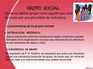 GRUPO SOCIAL
Podemos definir grupo como aquello que está
formado por una pluralidad de individuos.

 Características de los grupos sociales

 INTERACCIÓN RECÍPROCA:
Que la interacción entre los miembros se realice conforme a pautas
derivadas de la organización (aunque sea informal) de los individuos
en una estructura de status y roles

 CONCIENCIA DE GRUPO
En expresión de F. H. Giddins, es necesario que entre sus miembros
exista una conciencia particular de grupo, de modo que, en virtud de
ella, se vean a sí mismo formando una unidad discernible
 