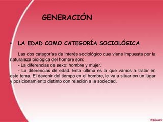 GENERACIÓN


•   LA EDAD COMO CATEGORÍA SOCIOLÓGICA
    Las dos categorías de interés sociológico que viene impuesta por la
naturaleza biológica del hombre son:
    - La diferencias de sexo: hombre y mujer.
    - La diferencias de edad. Esta última es la que vamos a tratar en
este tema. El devenir del tiempo en el hombre, le va a situar en un lugar
y posicionamiento distinto con relación a la sociedad.
 