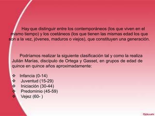 Hay que distinguir entre los contemporáneos (los que viven en el
 mismo tiempo) y los coetáneos (los que tienen las mismas edad los que
son a la vez, jóvenes, maduros o viejos), que constituyen una generación.


      Podríamos realizar la siguiente clasificación tal y como la realiza
 Julián Marías, discípulo de Ortega y Gasset, en grupos de edad de
 quince en quince años aproximadamente:

  Infancia (0-14)
  Juventud (15-29)
  Iniciación (30-44)
  Predominio (45-59)
  Vejez (60- )
 
