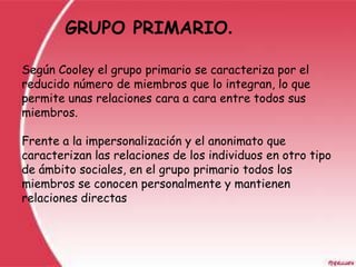GRUPO PRIMARIO.

Según Cooley el grupo primario se caracteriza por el
reducido número de miembros que lo integran, lo que
permite unas relaciones cara a cara entre todos sus
miembros.

Frente a la impersonalización y el anonimato que
caracterizan las relaciones de los individuos en otro tipo
de ámbito sociales, en el grupo primario todos los
miembros se conocen personalmente y mantienen
relaciones directas
 