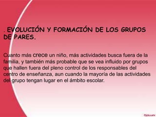 .EVOLUCIÓN Y FORMACIÓN DE LOS GRUPOS
DE PARES.

Cuanto más crece un niño, más actividades busca fuera de la
familia, y también más probable que se vea influido por grupos
que hallen fuera del pleno control de los responsables del
centro de enseñanza, aun cuando la mayoría de las actividades
del grupo tengan lugar en el ámbito escolar.
 