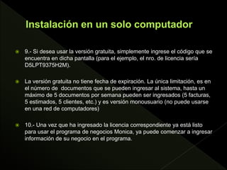  9.- Si desea usar la versión gratuita, simplemente ingrese el código que se
encuentra en dicha pantalla (para el ejemplo, el nro. de licencia sería
D5LPT9375H2M).
 La versión gratuita no tiene fecha de expiración. La única limitación, es en
el número de documentos que se pueden ingresar al sistema, hasta un
máximo de 5 documentos por semana pueden ser ingresados (5 facturas,
5 estimados, 5 clientes, etc.) y es versión monousuario (no puede usarse
en una red de computadores)
 10.- Una vez que ha ingresado la licencia correspondiente ya está listo
para usar el programa de negocios Monica, ya puede comenzar a ingresar
información de su negocio en el programa.
 