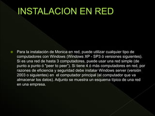  Para la instalación de Monica en red, puede utilizar cualquier tipo de
computadores con Windows (Windows XP - SP3 ó versiones siguientes).
Si es una red de hasta 3 computadores, puede usar una red simple (de
punto a punto ó "peer to peer”). Si tiene 4 ó más computadores en red, por
razones de eficiencia y seguridad debe instalar Windows server (versión
2003 o siguientes) en el computador principal (el computador que va
almacenar los datos). Adjunto se muestra un esquema típico de una red
en una empresa.
 