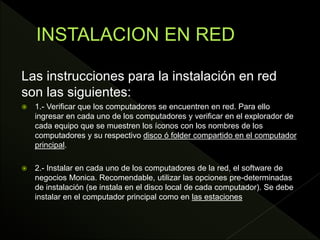 Las instrucciones para la instalación en red
son las siguientes:
 1.- Verificar que los computadores se encuentren en red. Para ello
ingresar en cada uno de los computadores y verificar en el explorador de
cada equipo que se muestren los íconos con los nombres de los
computadores y su respectivo disco ó folder compartido en el computador
principal.
 2.- Instalar en cada uno de los computadores de la red, el software de
negocios Monica. Recomendable, utilizar las opciones pre-determinadas
de instalación (se instala en el disco local de cada computador). Se debe
instalar en el computador principal como en las estaciones
 