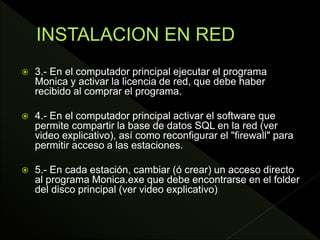  3.- En el computador principal ejecutar el programa
Monica y activar la licencia de red, que debe haber
recibido al comprar el programa.
 4.- En el computador principal activar el software que
permite compartir la base de datos SQL en la red (ver
video explicativo), así como reconfigurar el "firewall" para
permitir acceso a las estaciones.
 5.- En cada estación, cambiar (ó crear) un acceso directo
al programa Monica.exe que debe encontrarse en el folder
del disco principal (ver video explicativo)
 