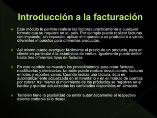 Este módulo le permite realizar las facturas prácticamente a cualquier
formato que se requiere en su país. Por ejemplo puede realizar facturas
con impuesto, sin impuesto, aplicar el impuesto a un producto ó a varios,
diferentes impuestos para diferentes productos.
 Así mismo puede averiguar fácilmente el precio de un producto, para un
cliente en particular ó la estadística de ventas. Igualmente puede definir
hasta tres diferentes tipos de facturas.
 En este capítulo se muestra los procedimientos para crear facturas,
modificarlas y eliminarlas, también puede realizar devoluciones, facturas
en lotes y reportes varios. Cuando realiza una factura, ésta es
automáticamente actualizada en el inventario y en el módulo de cuentas
por cobrar. Así mismo el movimiento de los productos se registran en el
kardex y quedan actualizadas las cantidades disponibles en almacén.
 También tiene la posibilidad de emitir automáticamente el respectivo
asiento contable si lo desea.
 