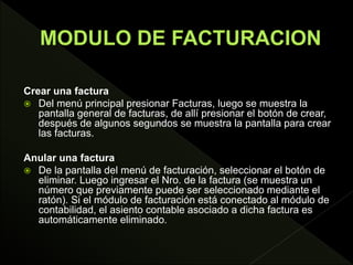 Crear una factura
 Del menú principal presionar Facturas, luego se muestra la
pantalla general de facturas, de allí presionar el botón de crear,
después de algunos segundos se muestra la pantalla para crear
las facturas.
Anular una factura
 De la pantalla del menú de facturación, seleccionar el botón de
eliminar. Luego ingresar el Nro. de la factura (se muestra un
número que previamente puede ser seleccionado mediante el
ratón). Si el módulo de facturación está conectado al módulo de
contabilidad, el asiento contable asociado a dicha factura es
automáticamente eliminado.
 