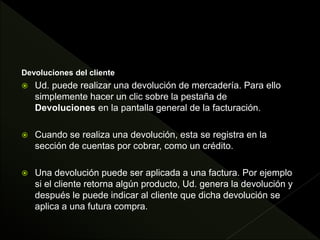 Devoluciones del cliente
 Ud. puede realizar una devolución de mercadería. Para ello
simplemente hacer un clic sobre la pestaña de
Devoluciones en la pantalla general de la facturación.
 Cuando se realiza una devolución, esta se registra en la
sección de cuentas por cobrar, como un crédito.
 Una devolución puede ser aplicada a una factura. Por ejemplo
si el cliente retorna algún producto, Ud. genera la devolución y
después le puede indicar al cliente que dicha devolución se
aplica a una futura compra.
 