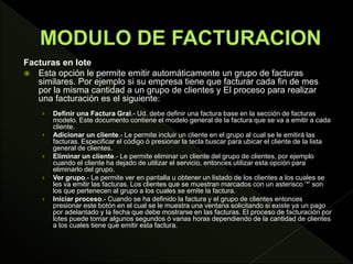 Facturas en lote
 Esta opción le permite emitir automáticamente un grupo de facturas
similares. Por ejemplo si su empresa tiene que facturar cada fin de mes
por la misma cantidad a un grupo de clientes y El proceso para realizar
una facturación es el siguiente:
› Definir una Factura Gral.- Ud. debe definir una factura base en la sección de facturas
modelo. Este documento contiene el modelo general de la factura que se va a emitir a cada
cliente.
› Adicionar un cliente.- Le permite incluir un cliente en el grupo al cual se le emitirá las
facturas. Especificar el código ó presionar la tecla buscar para ubicar el cliente de la lista
general de clientes.
› Eliminar un cliente.- Le permite eliminar un cliente del grupo de clientes, por ejemplo
cuando el cliente ha dejado de utilizar el servicio, entonces utilizar esta opción para
eliminarlo del grupo.
› Ver grupo.- Le permite ver en pantalla u obtener un listado de los clientes a los cuales se
les va emitir las facturas. Los clientes que se muestran marcados con un asterisco ‘*’ son
los que pertenecen al grupo a los cuales se emite la factura.
› Iniciar proceso.- Cuando se ha definido la factura y el grupo de clientes entonces
presionar este botón en el cual se le muestra una ventana solicitando si existe ya un pago
por adelantado y la fecha que debe mostrarse en las facturas. El proceso de facturación por
lotes puede tomar algunos segundos ó varias horas dependiendo de la cantidad de clientes
a los cuales tiene que emitir esta factura.
 