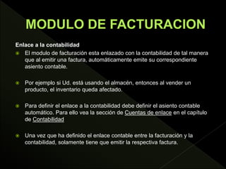 Enlace a la contabilidad
 El modulo de facturación esta enlazado con la contabilidad de tal manera
que al emitir una factura, automáticamente emite su correspondiente
asiento contable.
 Por ejemplo si Ud. está usando el almacén, entonces al vender un
producto, el inventario queda afectado.
 Para definir el enlace a la contabilidad debe definir el asiento contable
automático. Para ello vea la sección de Cuentas de enlace en el capítulo
de Contabilidad
 Una vez que ha definido el enlace contable entre la facturación y la
contabilidad, solamente tiene que emitir la respectiva factura.
 