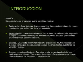 MONICA
Es un conjunto de programas que le permitirán realizar:
 Facturación.- Crea facturas, lleva el control de éstas, obtiene totales de ventas
por clientes, por fechas, por ítem, por vendedor.
 Inventario.- Ud. puede llevar el control de los ítems de su inventario: asignando
códigos, conociendo en cualquier momento el precio, el costo, y la cantidad
disponible de un determinado ítem.
 Clientes.- Ud. puede determinar mediante el auxilio de MONICA cuales han
sido sus ventas por clientes, cuales son sus mejores clientes, cuanto les ha
vendido y cuando
 Cuentas por cobrar (Cartera).- Permite manejar las ventas al crédito que
realiza con sus clientes: Vencimiento de facturas, Cargos financieros, puede
obtener los estados de cuenta por cada cliente.
 