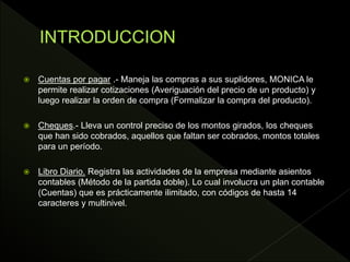  Cuentas por pagar .- Maneja las compras a sus suplidores, MONICA le
permite realizar cotizaciones (Averiguación del precio de un producto) y
luego realizar la orden de compra (Formalizar la compra del producto).
 Cheques.- Lleva un control preciso de los montos girados, los cheques
que han sido cobrados, aquellos que faltan ser cobrados, montos totales
para un período.
 Libro Diario. Registra las actividades de la empresa mediante asientos
contables (Método de la partida doble). Lo cual involucra un plan contable
(Cuentas) que es prácticamente ilimitado, con códigos de hasta 14
caracteres y multinivel.
 