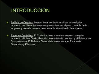  Análisis de Cuentas. Le permite al contador analizar en cualquier
momento las diferentes cuentas que conforman el plan contable de la
empresa y de esta manera determinar la situación de la empresa.
 Reportes Contables. El Contador tiene a su alcance y en cualquier
momento el Libro Diario, Reporte de Análisis de cuentas, y el Balance de
Comprobación, El Balance General de la empresa, el Estado de
Ganancias y Pérdidas.
 