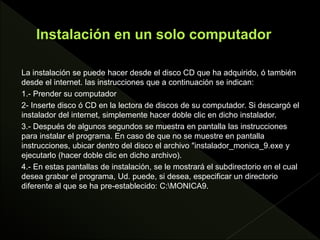 La instalación se puede hacer desde el disco CD que ha adquirido, ó también
desde el internet. las instrucciones que a continuación se indican:
1.- Prender su computador
2- Inserte disco ó CD en la lectora de discos de su computador. Si descargó el
instalador del internet, simplemente hacer doble clic en dicho instalador.
3.- Después de algunos segundos se muestra en pantalla las instrucciones
para instalar el programa. En caso de que no se muestre en pantalla
instrucciones, ubicar dentro del disco el archivo "instalador_monica_9.exe y
ejecutarlo (hacer doble clic en dicho archivo).
4.- En estas pantallas de instalación, se le mostrará el subdirectorio en el cual
desea grabar el programa, Ud. puede, si desea, especificar un directorio
diferente al que se ha pre-establecido: C:MONICA9.
 