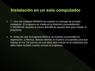  7.- Una vez instalada MONICA se muestra un mensaje de correcta
instalación. El programa se instala en el directorio pre-establecido
C:MONICA9 necesita al menos 400 MB de espacio libre para instalar el
programa).
 8.- Antes de usar el programa Monica, se muestra una pantalla de
registración, si Monica, detecta internet, le muestra una pantalla para que
ingrese el nro. De licencia (el cual debe está incluido en el certificado que
debe haber recibido cuando compró el programa)
 