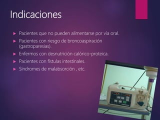 Indicaciones
 Pacientes que no pueden alimentarse por vía oral.
 Pacientes con riesgo de broncoaspiración
(gastroparesias).
 Enfermos con desnutrición calórico-proteica.
 Pacientes con fístulas intestinales.
 Síndromes de malabsorción , etc.
 