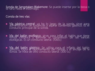 Sonda de Sengstaken-Blakemore: Se puede insertar por la boca o
la nariz hasta el estómago.
Consta de tres vías:
 Vía gástrica central: va ha lo largo de la sonda, sirve para
administración de sustancias y aspirar contenido gástrico. Es el
conducto principal de la sonda.
 Vía del balón esofágico: sirve para inflar el balón que tiene
forma cilíndrica y permite la compresión de las varices
esofágicas. Es un conducto lateral. (100cc)
 Vía del balón gástrico: Se utiliza para el inflado del balón
gástrico, logra el taponamiento del cardias y el anclaje de la
sonda. Se trata de otro conducto lateral. (300 cc)
 