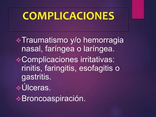 COMPLICACIONES
Traumatismo y/o hemorragia
nasal, faríngea o laríngea.
Complicaciones irritativas:
rinitis, faringitis, esofagitis o
gastritis.
Úlceras.
Broncoaspiración.
 