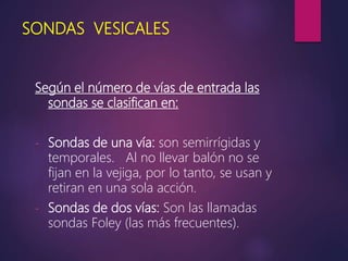 SONDAS VESICALES
Según el número de vías de entrada las
sondas se clasifican en:
- Sondas de una vía: son semirrígidas y
temporales. Al no llevar balón no se
fijan en la vejiga, por lo tanto, se usan y
retiran en una sola acción.
- Sondas de dos vías: Son las llamadas
sondas Foley (las más frecuentes).
 
