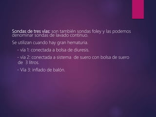 Sondas de tres vías: son también sondas foley y las podemos
denominar sondas de lavado continuo.
Se utilizan cuando hay gran hematuria.
- vía 1: conectada a bolsa de diuresis.
- vía 2: conectada a sistema de suero con bolsa de suero
de 3 litros.
- Vía 3: inflado de balón.
 