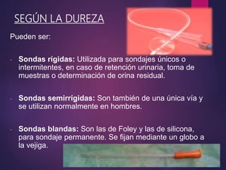 SEGÚN LA DUREZA
Pueden ser:
- Sondas rígidas: Utilizada para sondajes únicos o
intermitentes, en caso de retención urinaria, toma de
muestras o determinación de orina residual.
- Sondas semirrígidas: Son también de una única vía y
se utilizan normalmente en hombres.
- Sondas blandas: Son las de Foley y las de silicona,
para sondaje permanente. Se fijan mediante un globo a
la vejiga.
 