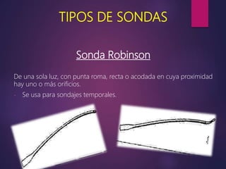 TIPOS DE SONDAS
Sonda Robinson
De una sola luz, con punta roma, recta o acodada en cuya proximidad
hay uno o más orificios.
- Se usa para sondajes temporales.
 