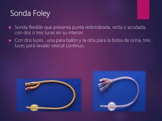 Sonda Foley
 Sonda flexible que presenta punta redondeada, recta o acodada,
con dos o tres luces en su interior.
 Con dos luces , una para balón y la otra para la bolsa de orina, tres
luces para lavado vesical continuo.
 