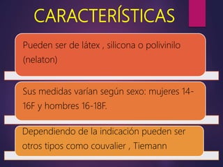 CARACTERÍSTICAS
Pueden ser de látex , silicona o polivinilo
(nelaton)
Sus medidas varían según sexo: mujeres 14-
16F y hombres 16-18F.
Dependiendo de la indicación pueden ser
otros tipos como couvalier , Tiemann
 