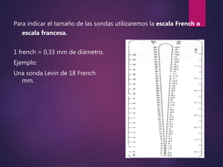 Para indicar el tamaño de las sondas utilizaremos la escala French o
escala francesa.
1 french = 0,33 mm de diámetro.
Ejemplo:
Una sonda Levin de 18 French tendrá un diámetro de 6
mm.
 