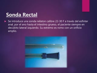 Sonda Rectal
 Se introduce una sonda nélaton calibre 22-30 F a través del esfínter
anal, por el ano hasta el intestino grueso, el paciente siempre en
decúbito lateral izquierdo. Su extremo es romo con un orificio
amplio.
 