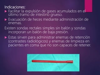 Indicaciones:
 Facilitar la expulsión de gases acumulados en el
último tramo de intestino grueso.
 Evacuación de heces mediante administración de
enemas.
Existen sondas rectales simples sin balón y sondas
incorporan un balón de baja presión.
 Estas sirven para administrar enemas de retención
(contrastes radiológicos) y enemas de limpieza en
pacientes en coma que no son capaces de retener.
 