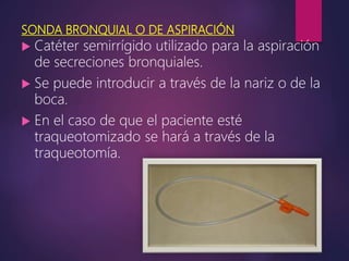 SONDA BRONQUIAL O DE ASPIRACIÓN
 Catéter semirrígido utilizado para la aspiración
de secreciones bronquiales.
 Se puede introducir a través de la nariz o de la
boca.
 En el caso de que el paciente esté
traqueotomizado se hará a través de la
traqueotomía.
 