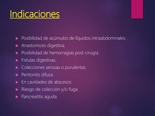 Indicaciones
 Posibilidad de acúmulos de líquidos intraabdominales.
 Anastomosis digestiva.
 Posibilidad de hemorragias post-cirugía.
 Fistulas digestivas.
 Colecciones serosas o purulentas.
 Peritonitis difusa.
 En cavidades de abscesos
 Riesgo de colección y/o fuga
 Pancreatitis aguda.
 