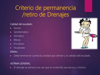Criterio de permanencia
/retiro de Drenajes
Calidad del exudado:
 Seroso
 Serohemático
 Hemático
 Bilioso
 Purulento
 Fecaloideo
Débito:
 Debe tenerse en cuenta la cavidad que drenan y la calidad del exudado.
NORMA GENERAL:
 El drenaje se retirará una vez que el contenido sea seroso y mínimo.
 