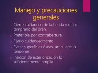 Manejo y precauciones
generales
o Cierre cuidadoso de la herida y retiro
temprano del dren.
o Preferible por contrabertura
o Fijarlo cuidadosamente
o Evitar superficies óseas, articulares o
tendones
o Insición de exteriorización lo
suficientemente amplia
 