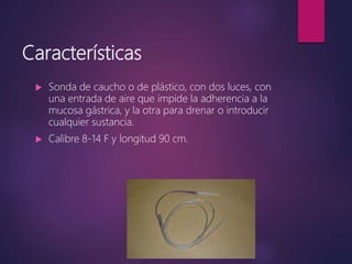 Características
 Sonda de caucho o de plástico, con dos luces, con
una entrada de aire que impide la adherencia a la
mucosa gástrica, y la otra para drenar o introducir
cualquier sustancia.
 Calibre 8-14 F y longitud 90 cm.
 