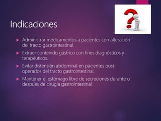 Indicaciones
 Administrar medicamentos a pacientes con alteración
del tracto gastrointestinal.
 Extraer contenido gástrico con fines diagnósticos y
terapéuticos.
 Evitar distensión abdominal en pacientes post-
operados del tracto gastrointestinal.
 Mantener el estómago libre de secreciones durante o
después de cirugía gastrointestinal
 