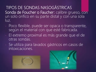 TIPOS DE SONDAS NASOGÁSTRICAS
Sonda de Foucher o Faucher: calibre grueso, con
un solo orifico en su parte distal y con una sola
luz.
- Poco flexible, puede ser opaca o transparente,
según el material con que esté fabricada.
- El extremo proximal es más grande que el de
otras sondas.
- Se utiliza para lavados gástricos en casos de
intoxicaciones.
 