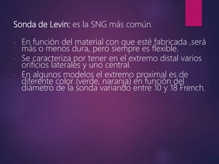 Sonda de Levin: es la SNG más común.
- En función del material con que esté fabricada ,será
más o menos dura, pero siempre es flexible.
- Se caracteriza por tener en el extremo distal varios
orificios laterales y uno central.
- En algunos modelos el extremo proximal es de
diferente color (verde, naranja) en función del
diámetro de la sonda variando entre 10 y 18 French.
 