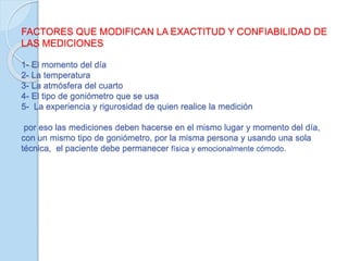 FACTORES QUE MODIFICAN LA EXACTITUD Y CONFIABILIDAD DE
LAS MEDICIONES
1- El momento del día
2- La temperatura
3- La atmósfera del cuarto
4- El tipo de goniómetro que se usa
5- La experiencia y rigurosidad de quien realice la medición
por eso las mediciones deben hacerse en el mismo lugar y momento del día,
con un mismo tipo de goniómetro, por la misma persona y usando una sola
técnica, el paciente debe permanecer física y emocionalmente cómodo.
 