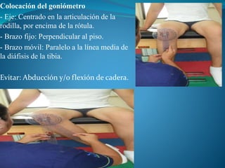 Colocación del goniómetro
- Eje: Centrado en la articulación de la
rodilla, por encima de la rótula.
- Brazo fijo: Perpendicular al piso.
- Brazo móvil: Paralelo a la línea media de
la diáfisis de la tibia.
Evitar: Abducción y/o flexión de cadera.
 