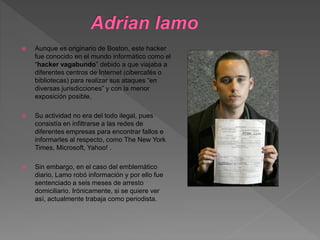  Aunque es originario de Boston, este hacker
fue conocido en el mundo informático como el
“hacker vagabundo” debido a que viajaba a
diferentes centros de Internet (cibercafés o
bibliotecas) para realizar sus ataques “en
diversas jurisdicciones” y con la menor
exposición posible.
 Su actividad no era del todo ilegal, pues
consistía en infiltrarse a las redes de
diferentes empresas para encontrar fallos e
informarles al respecto, como The New York
Times, Microsoft, Yahoo! .
 Sin embargo, en el caso del emblemático
diario, Lamo robó información y por ello fue
sentenciado a seis meses de arresto
domiciliario. Irónicamente, si se quiere ver
así, actualmente trabaja como periodista.
 